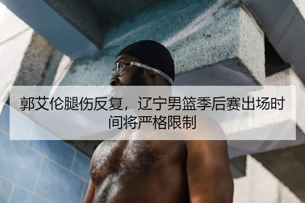 郭艾伦腿伤反复，辽宁男篮季后赛出场时间将严格限制